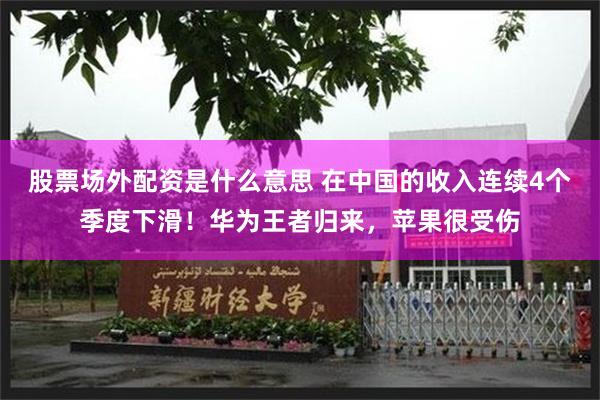 股票场外配资是什么意思 在中国的收入连续4个季度下滑！华为王者归来，苹果很受伤