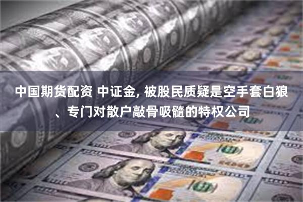 中国期货配资 中证金, 被股民质疑是空手套白狼、专门对散户敲骨吸髓的特权公司