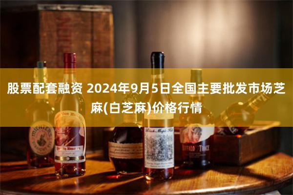 股票配套融资 2024年9月5日全国主要批发市场芝麻(白芝麻)价格行情