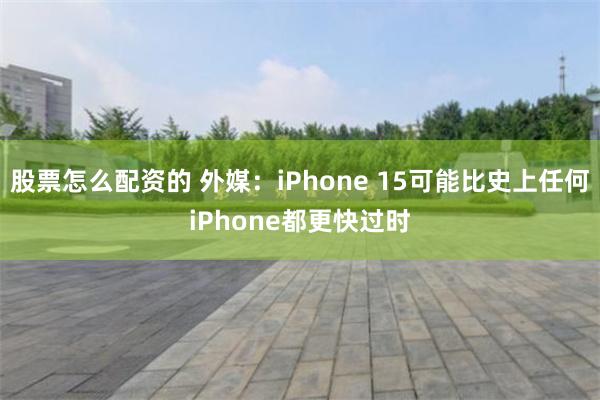 股票怎么配资的 外媒：iPhone 15可能比史上任何iPhone都更快过时