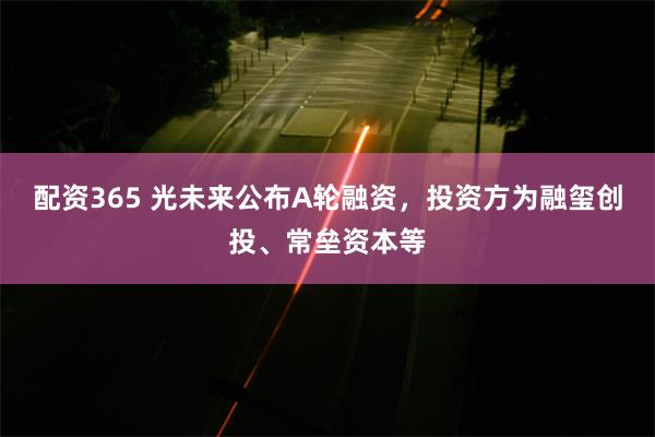 配资365 光未来公布A轮融资，投资方为融玺创投、常垒资本等