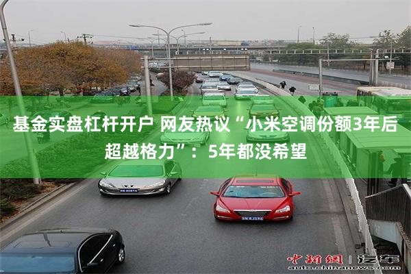 基金实盘杠杆开户 网友热议“小米空调份额3年后超越格力”：5年都没希望