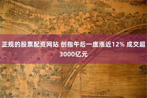 正规的股票配资网站 创指午后一度涨近12% 成交超3000亿元