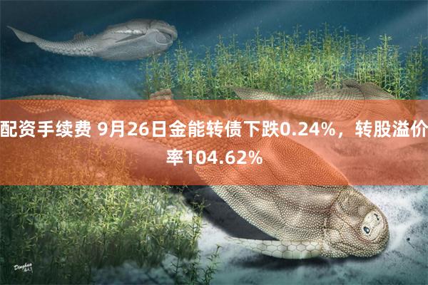 配资手续费 9月26日金能转债下跌0.24%，转股溢价率104.62%