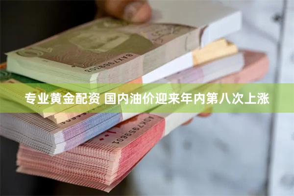 专业黄金配资 国内油价迎来年内第八次上涨