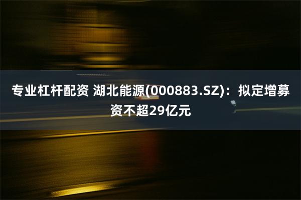 专业杠杆配资 湖北能源(000883.SZ)：拟定增募资不超29亿元