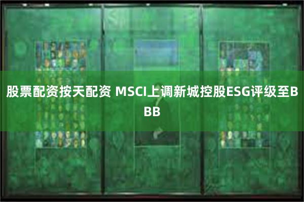 股票配资按天配资 MSCI上调新城控股ESG评级至BBB