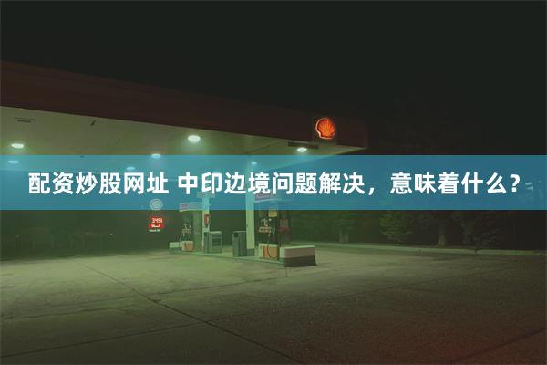 配资炒股网址 中印边境问题解决，意味着什么？