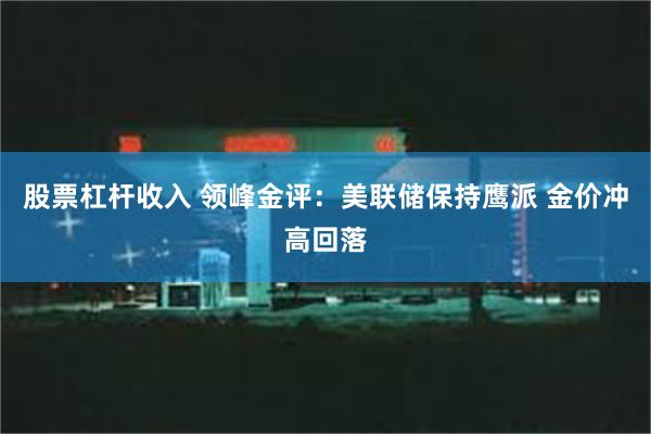 股票杠杆收入 领峰金评：美联储保持鹰派 金价冲高回落