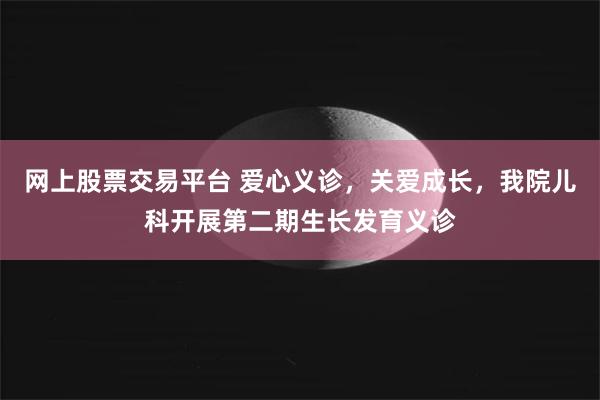 网上股票交易平台 爱心义诊，关爱成长，我院儿科开展第二期生长发育义诊