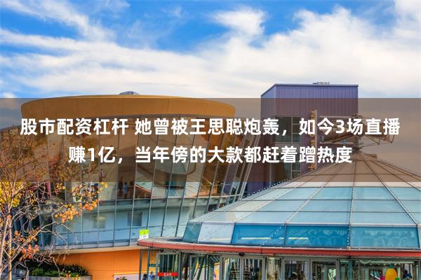 股市配资杠杆 她曾被王思聪炮轰，如今3场直播赚1亿，当年傍的大款都赶着蹭热度