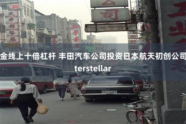 黄金线上十倍杠杆 丰田汽车公司投资日本航天初创公司Interstellar