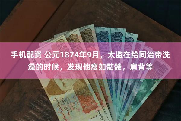 手机配资 公元1874年9月，太监在给同治帝洗澡的时候，发现他瘦如骷髅，肩背等