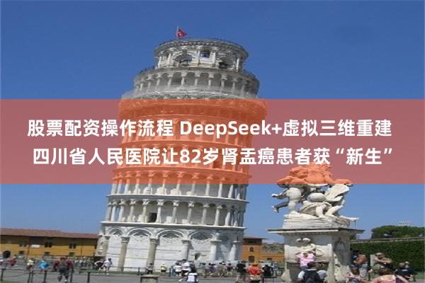 股票配资操作流程 DeepSeek+虚拟三维重建 四川省人民医院让82岁肾盂癌患者获“新生”