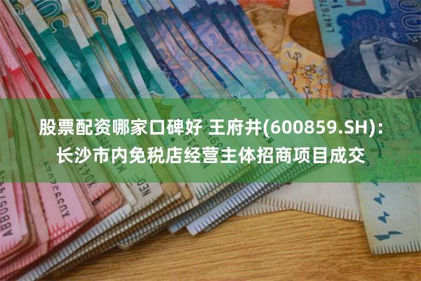 股票配资哪家口碑好 王府井(600859.SH)：长沙市内免税店经营主体招商项目成交