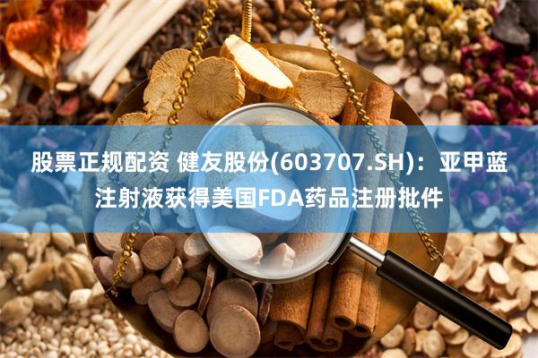 股票正规配资 健友股份(603707.SH)：亚甲蓝注射液获得美国FDA药品注册批件